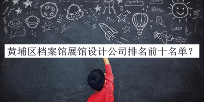 黃埔區(qū)檔案館展館設(shè)計公司排名前十名單公布，值得一看